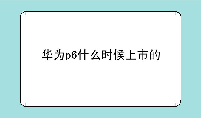 华为p6什么时候上市的