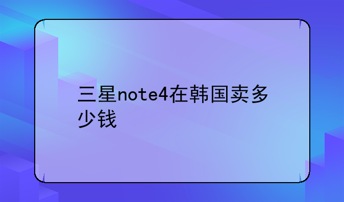 三星note4在韩国卖多少钱