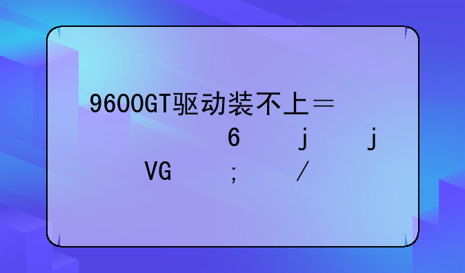9600GT驱动装不上？老卡皇的救赎之路