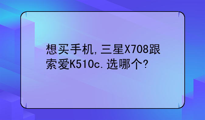 想买手机,三星X708跟索爱K510c.选哪个?
