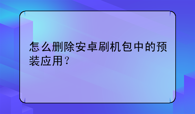 怎么删除安卓刷机包中的预装应用？
