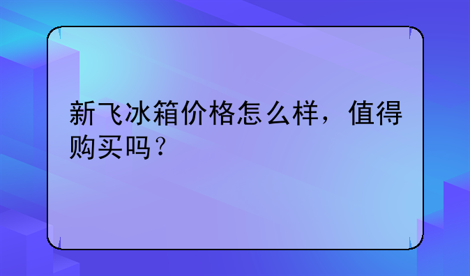 新飞冰箱价格怎么样，值得购买吗？