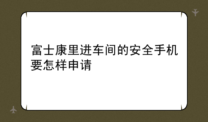 富士康里进车间的安全手机要怎样申请