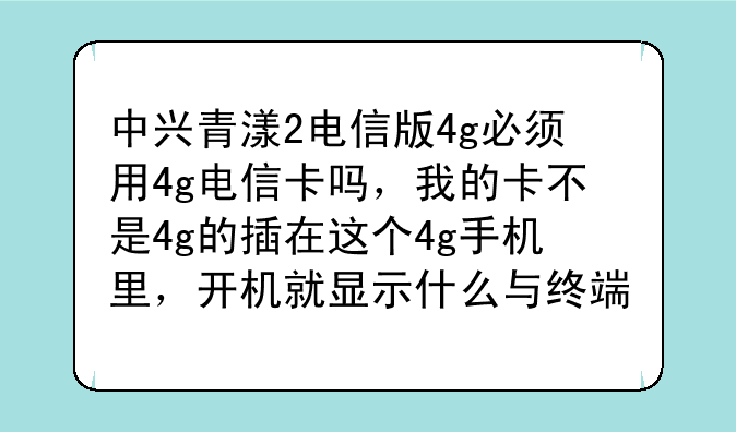 中兴青漾2电信版4g必须用4g电信卡吗，我的卡不是4g的插在这个4g手机里，开机就显示什么与终端