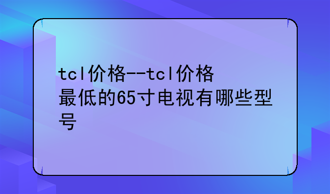 tcl价格--tcl价格最低的65寸电视有哪些型号