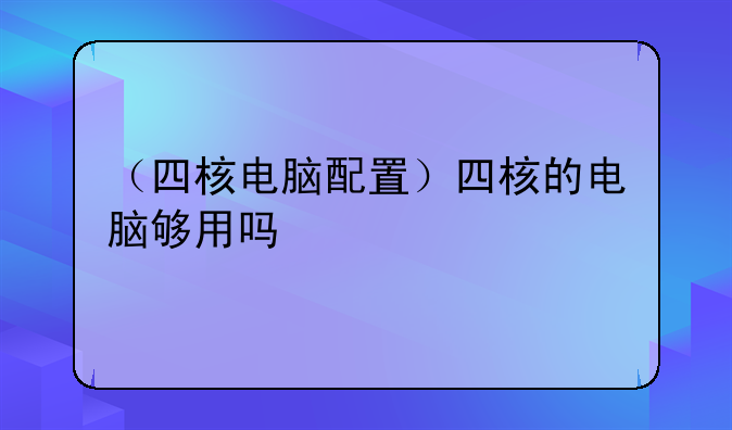 （四核电脑配置）四核的电脑够用吗