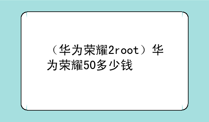 （华为荣耀2root）华为荣耀50多少钱