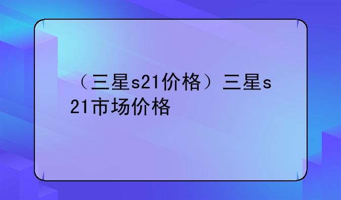 （三星s21价格）三星s21市场价格