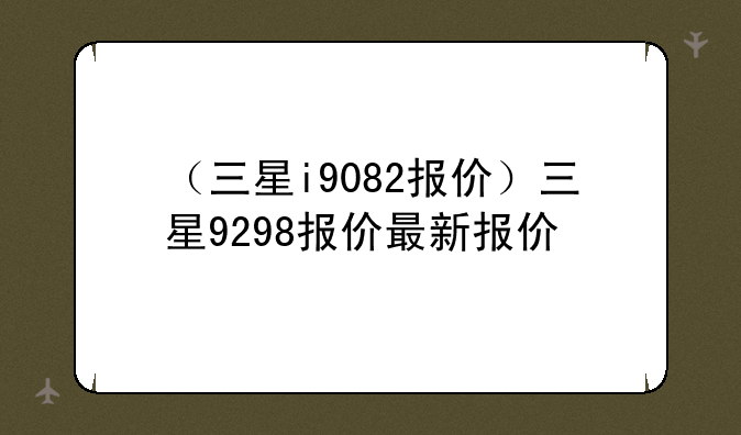 （三星i9082报价）三星9298报价最新报价