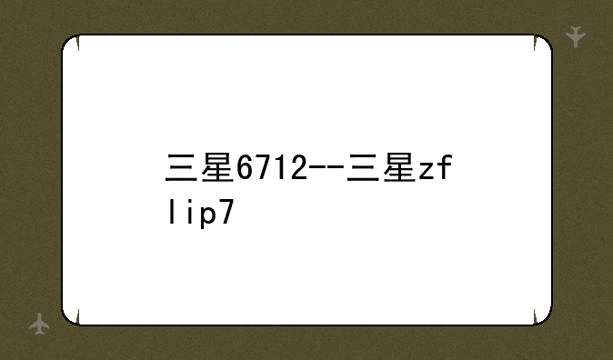 三星6712--三星zflip7