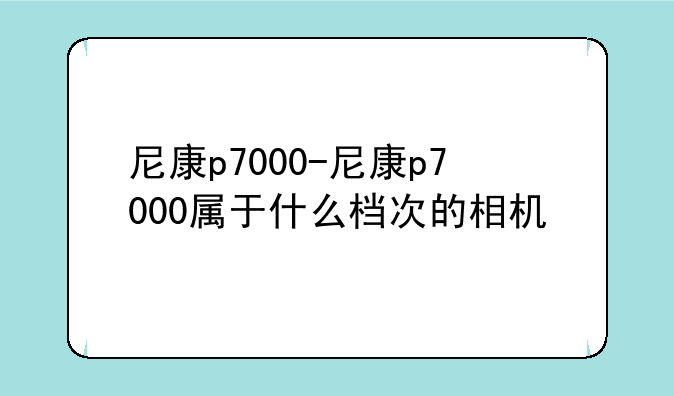 尼康p7000-尼康p7000属于什么档次的相机