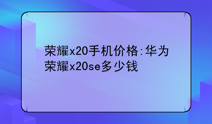 荣耀x20手机价格:华为荣耀x20se多少钱