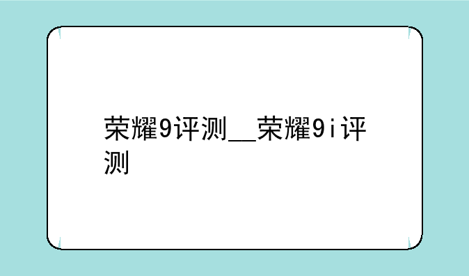 荣耀9评测__荣耀9i评测