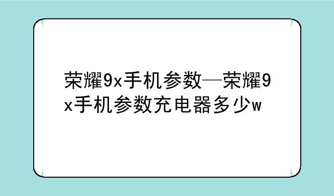 荣耀9x手机参数—荣耀9x手机参数充电器多少w