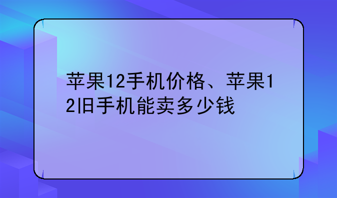 苹果12手机价格、苹果12旧手机能卖多少钱