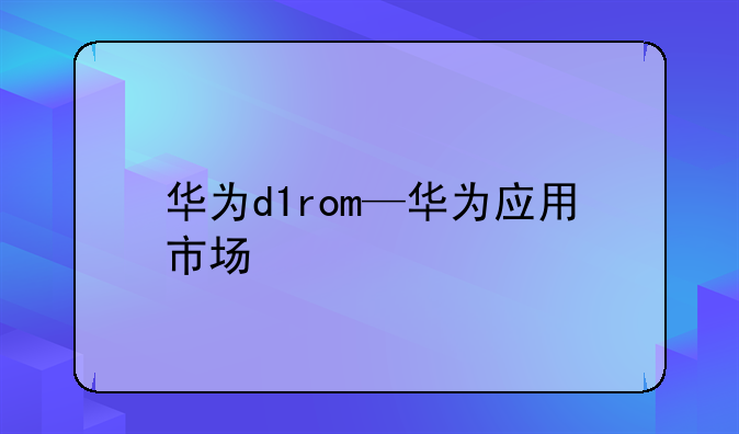 华为d1rom—华为应用市场