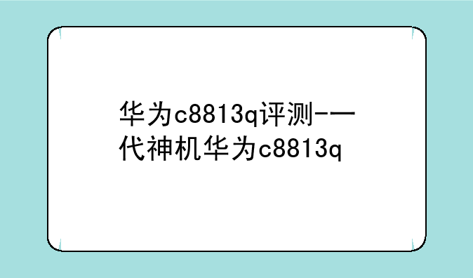 华为c8813q评测-一代神机华为c8813q