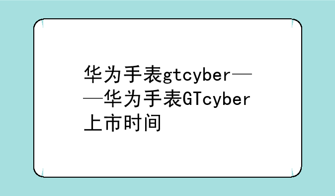 华为手表gtcyber——华为手表GTcyber上市时间