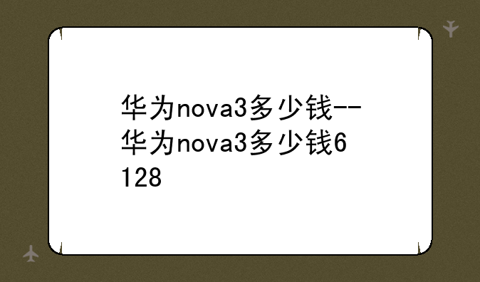 华为nova3多少钱--华为nova3多少钱6+128